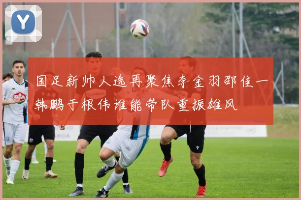 国足新帅人选再聚焦李金羽邵佳一韩鹏于根伟谁能带队重振雄风