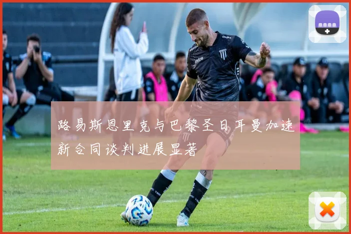 路易斯恩里克与巴黎圣日耳曼加速新合同谈判进展显著