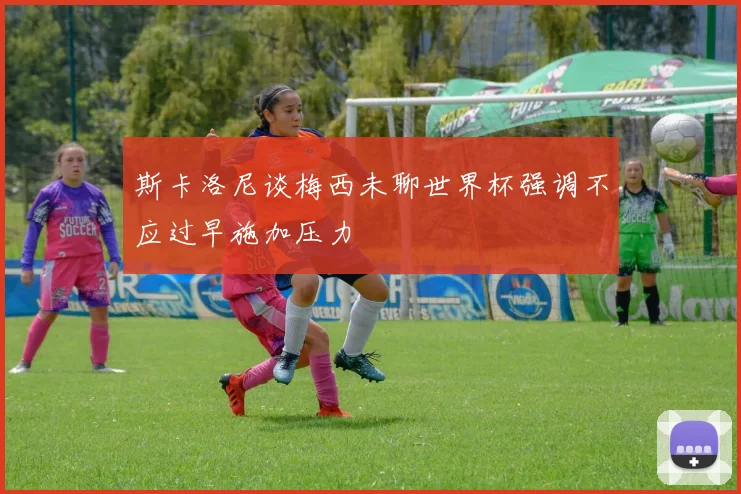 斯卡洛尼谈梅西未聊世界杯强调不应过早施加压力