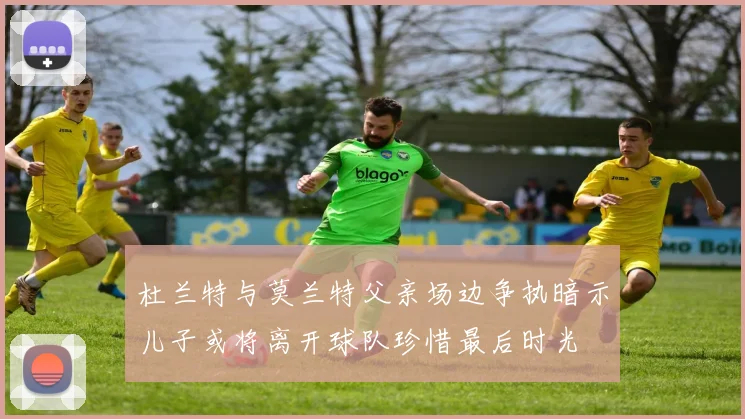 杜兰特与莫兰特父亲场边争执暗示儿子或将离开球队珍惜最后时光