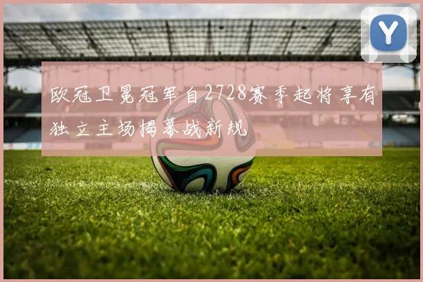 欧冠卫冕冠军自2728赛季起将享有独立主场揭幕战新规