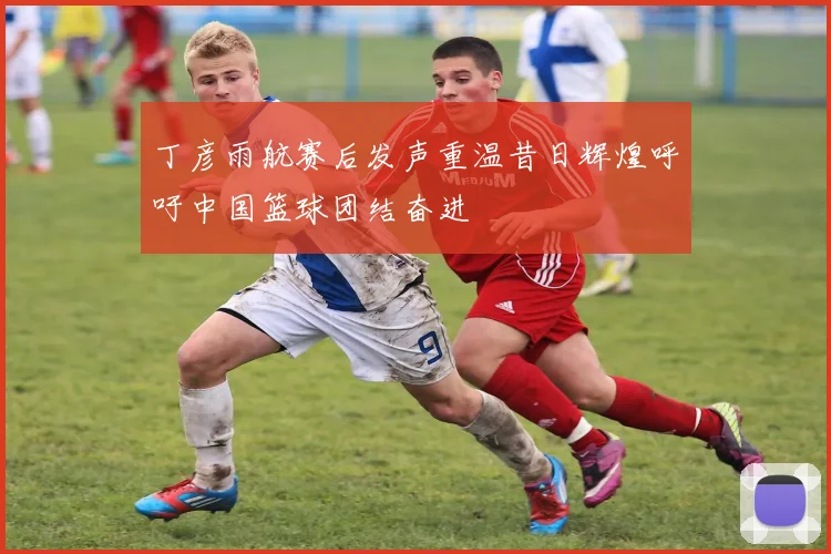 丁彦雨航赛后发声重温昔日辉煌呼吁中国篮球团结奋进