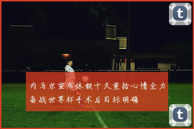 内马尔宣布休假十天重拾心情全力备战世界杯手术后目标明确