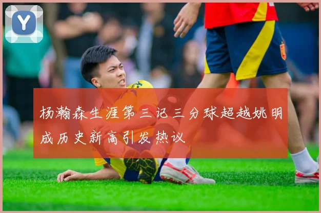 杨瀚森生涯第三记三分球超越姚明成历史新高引发热议