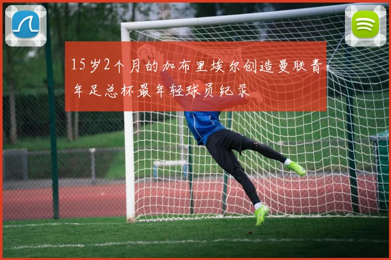 15岁2个月的加布里埃尔创造曼联青年足总杯最年轻球员纪录