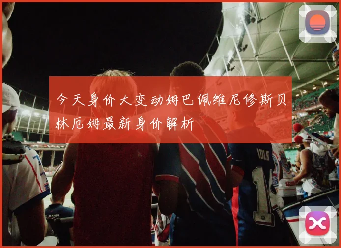 今天身价大变动姆巴佩维尼修斯贝林厄姆最新身价解析