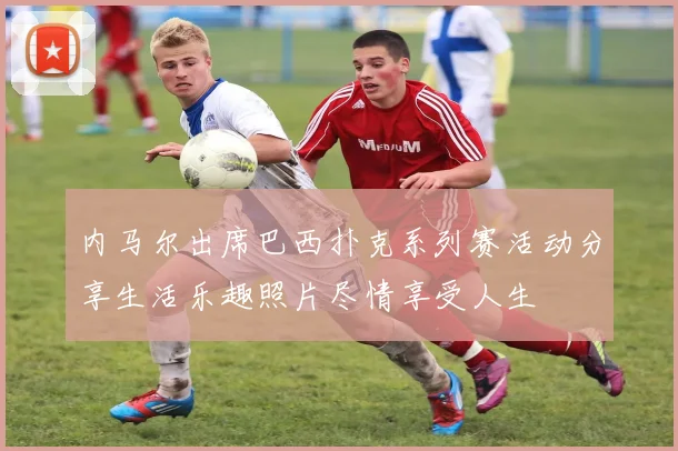 内马尔出席巴西扑克系列赛活动分享生活乐趣照片尽情享受人生