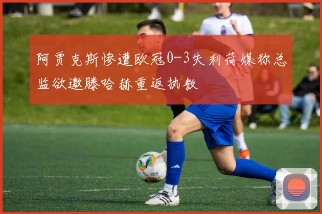 阿贾克斯惨遭欧冠0-3失利荷媒称总监欲邀滕哈赫重返执教