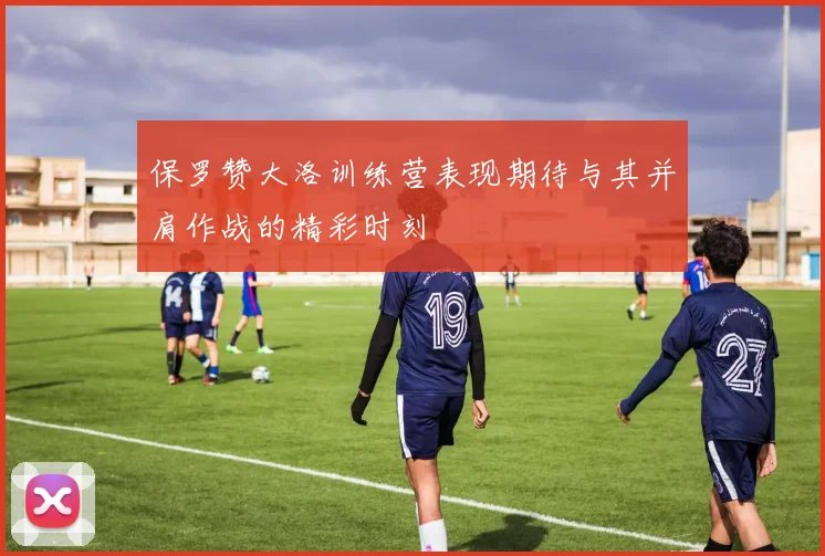 保罗赞大洛训练营表现期待与其并肩作战的精彩时刻