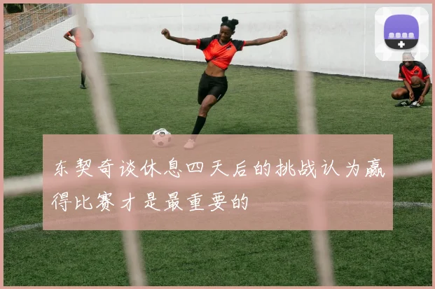 东契奇谈休息四天后的挑战认为赢得比赛才是最重要的