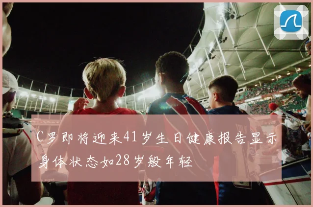 C罗即将迎来41岁生日健康报告显示身体状态如28岁般年轻