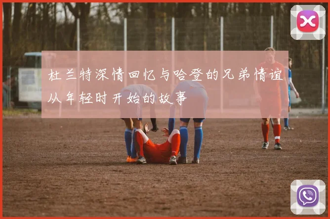 杜兰特深情回忆与哈登的兄弟情谊从年轻时开始的故事