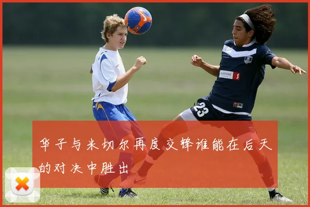 华子与米切尔再度交锋谁能在后天的对决中胜出