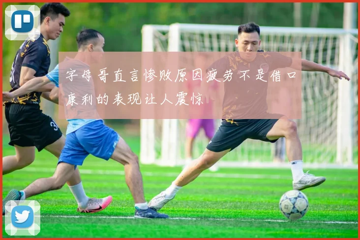 字母哥直言惨败原因疲劳不是借口康利的表现让人震惊