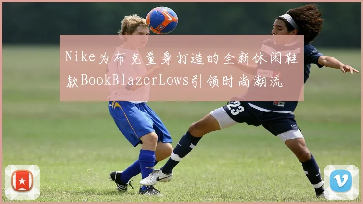 Nike为布克量身打造的全新休闲鞋款BookBlazerLows引领时尚潮流