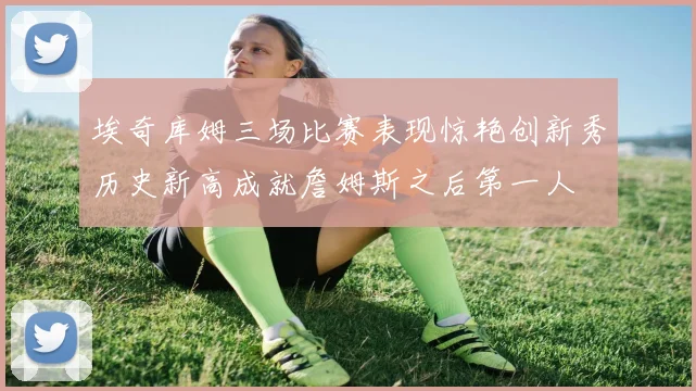 埃奇库姆三场比赛表现惊艳创新秀历史新高成就詹姆斯之后第一人