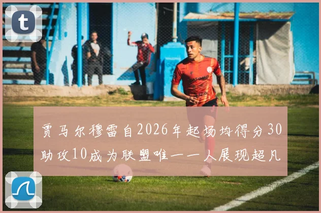 贾马尔穆雷自2026年起场均得分30助攻10成为联盟唯一一人展现超凡实力