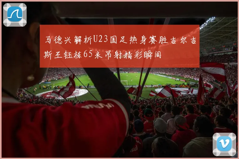 马德兴解析U23国足热身赛胜吉尔吉斯王钰栋65米吊射精彩瞬间