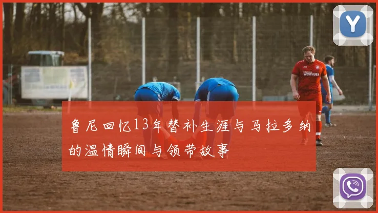 鲁尼回忆13年替补生涯与马拉多纳的温情瞬间与领带故事