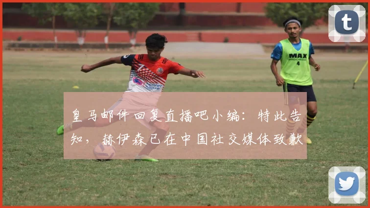 皇马邮件回复直播吧小编：特此告知，赫伊森已在中国社交媒体致歉