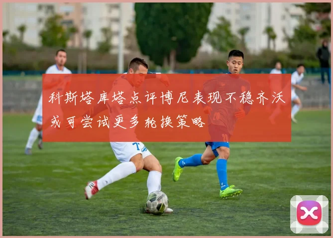 科斯塔库塔点评博尼表现不稳齐沃或可尝试更多轮换策略