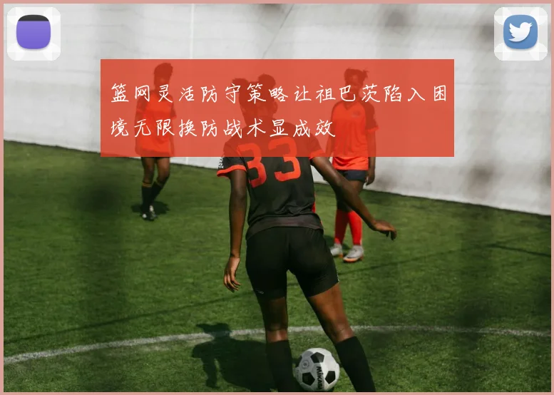 篮网灵活防守策略让祖巴茨陷入困境无限换防战术显成效