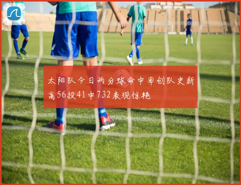 太阳队今日两分球命中率创队史新高56投41中732表现惊艳