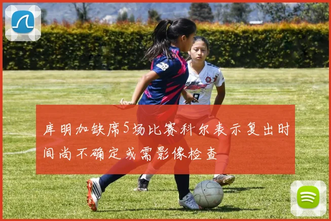 库明加缺席5场比赛科尔表示复出时间尚不确定或需影像检查