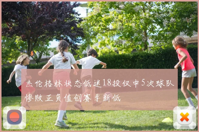杰伦格林状态低迷18投仅中5次球队惨败正负值创赛季新低