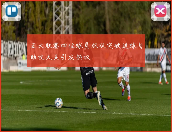 五大联赛四位球员双双突破进球与助攻大关引发热议