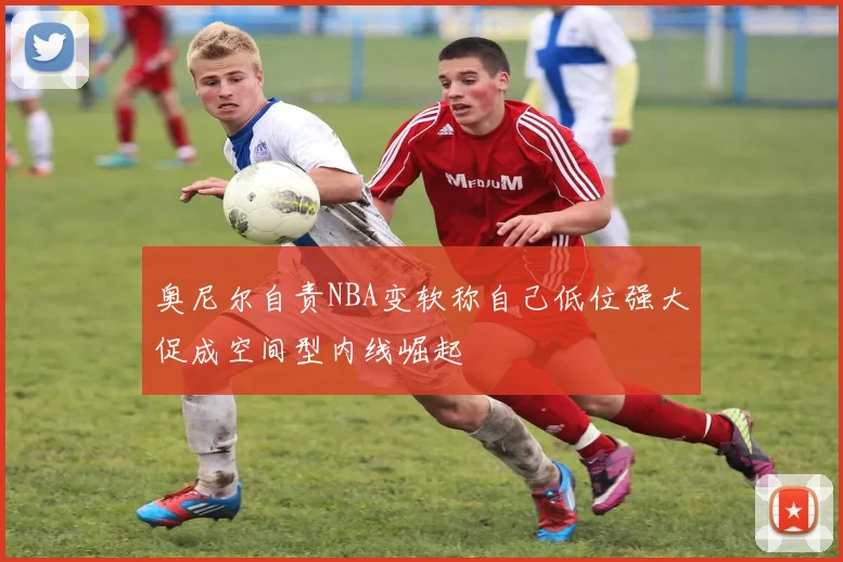 奥尼尔自责NBA变软称自己低位强大促成空间型内线崛起