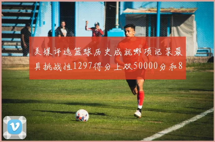 美媒评选篮球历史成就哪项记录最具挑战性1297得分上双50000分和8次总决赛