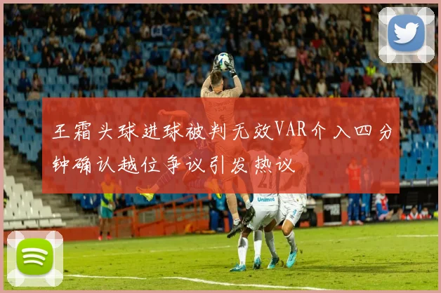 王霜头球进球被判无效VAR介入四分钟确认越位争议引发热议